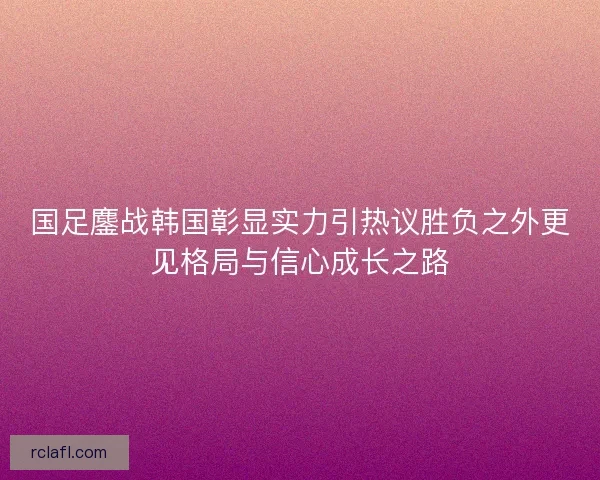 国足鏖战韩国彰显实力引热议胜负之外更见格局与信心成长之路