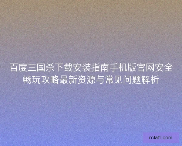 百度三国杀下载安装指南手机版官网安全畅玩攻略最新资源与常见问题解析