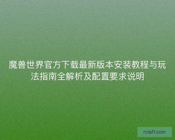 魔兽世界官方下载最新版本安装教程与玩法指南全解析及配置要求说明