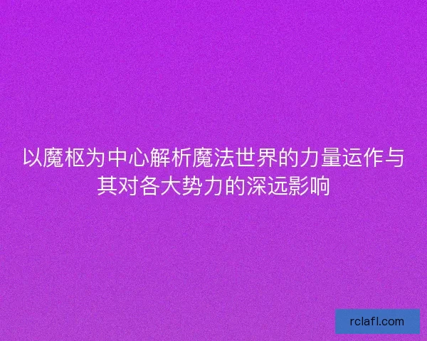 以魔枢为中心解析魔法世界的力量运作与其对各大势力的深远影响