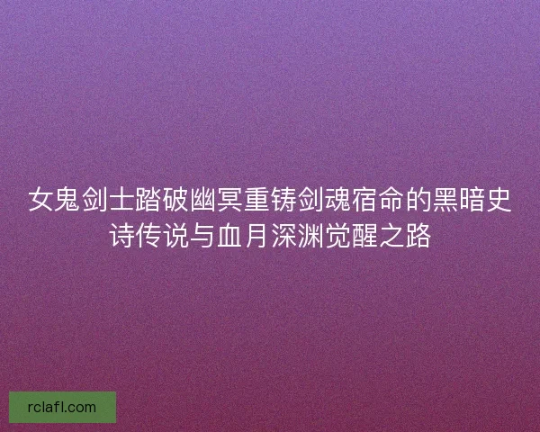 女鬼剑士踏破幽冥重铸剑魂宿命的黑暗史诗传说与血月深渊觉醒之路