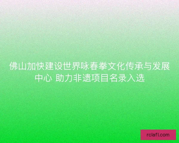 佛山加快建设世界咏春拳文化传承与发展中心 助力非遗项目名录入选