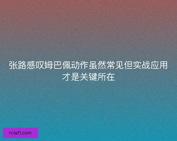 张路感叹姆巴佩动作虽然常见但实战应用才是关键所在