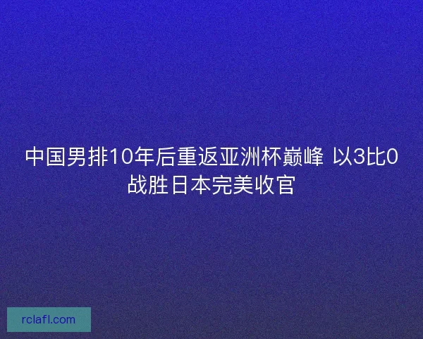中国男排10年后重返亚洲杯巅峰 以3比0战胜日本完美收官